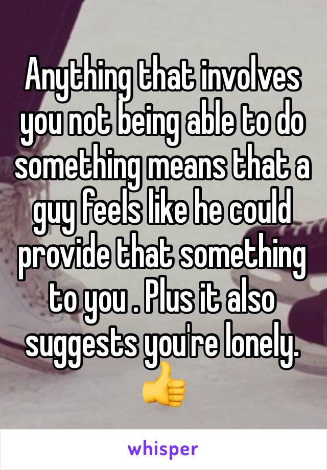 Anything that involves you not being able to do something means that a guy feels like he could provide that something to you . Plus it also suggests you're lonely. 👍