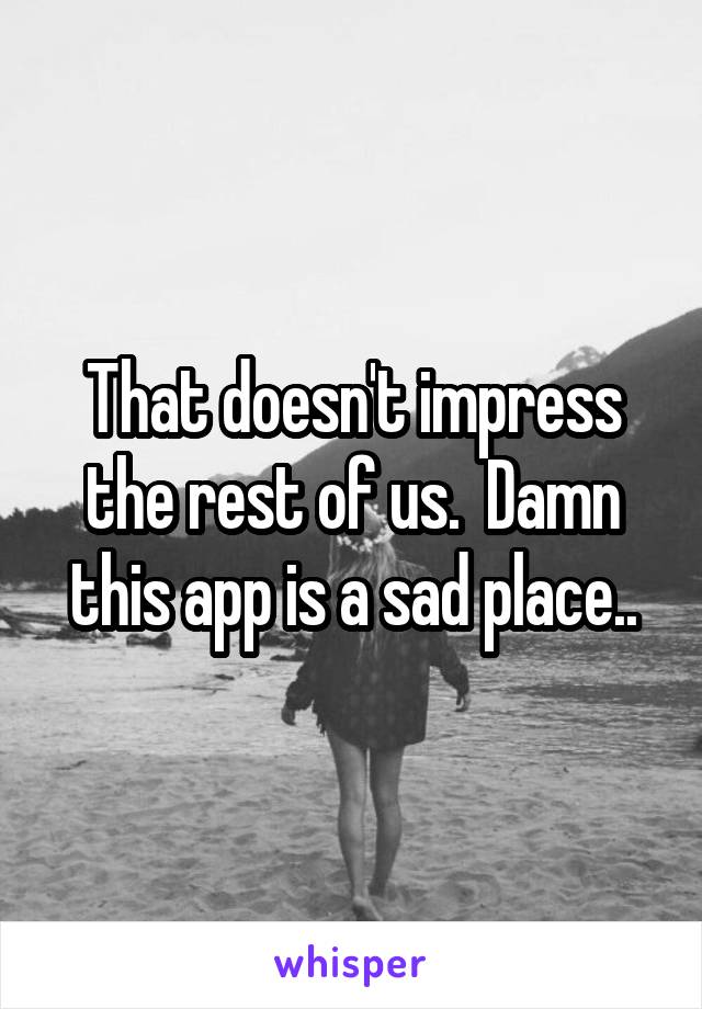 That doesn't impress the rest of us.  Damn this app is a sad place..