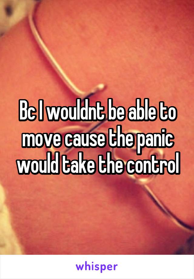 Bc I wouldnt be able to move cause the panic would take the control