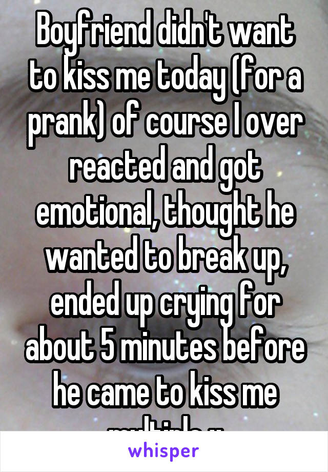 Boyfriend didn't want to kiss me today (for a prank) of course I over reacted and got emotional, thought he wanted to break up, ended up crying for about 5 minutes before he came to kiss me multiple x
