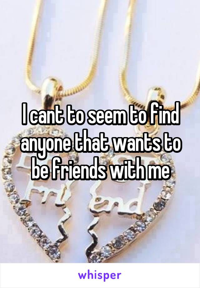 I cant to seem to find anyone that wants to be friends with me