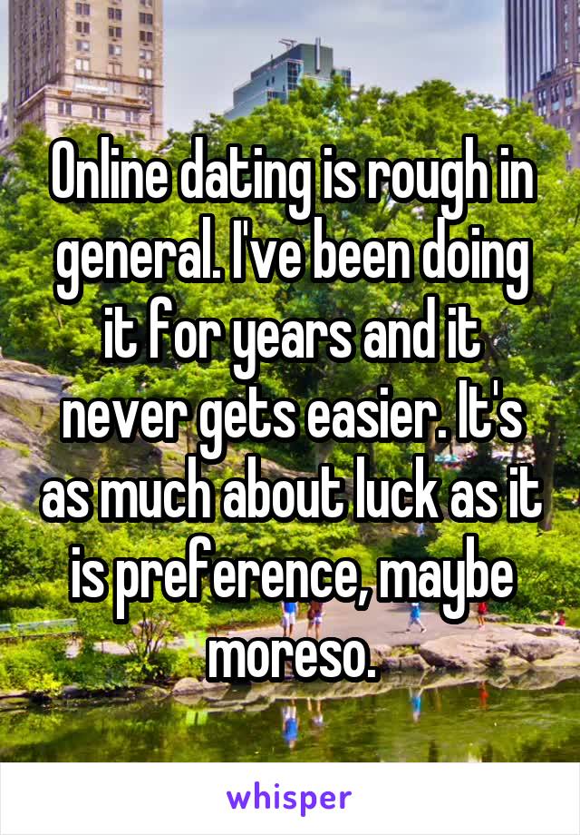 Online dating is rough in general. I've been doing it for years and it never gets easier. It's as much about luck as it is preference, maybe moreso.