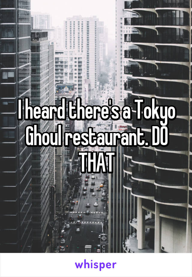 I heard there's a Tokyo Ghoul restaurant. DO THAT