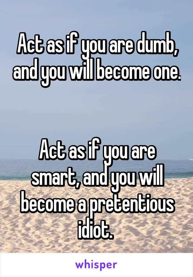 Act as if you are dumb, and you will become one. 

Act as if you are smart, and you will become a pretentious idiot. 