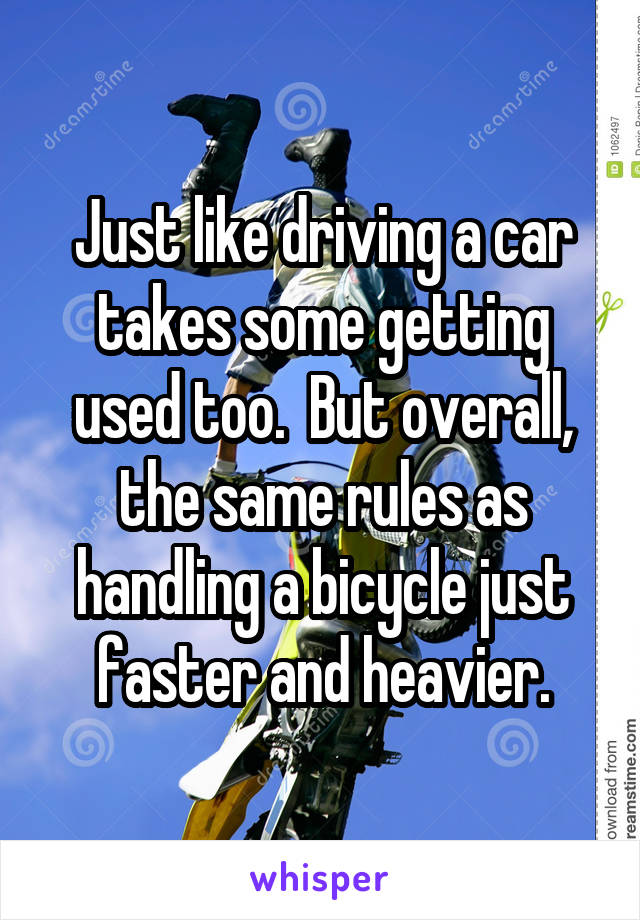 Just like driving a car takes some getting used too.  But overall, the same rules as handling a bicycle just faster and heavier.