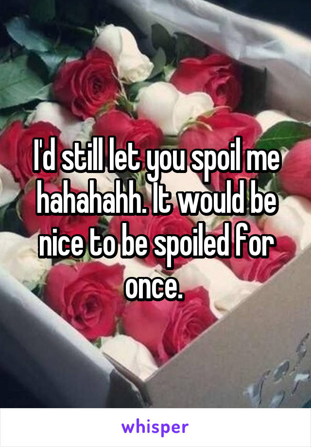 I'd still let you spoil me hahahahh. It would be nice to be spoiled for once. 