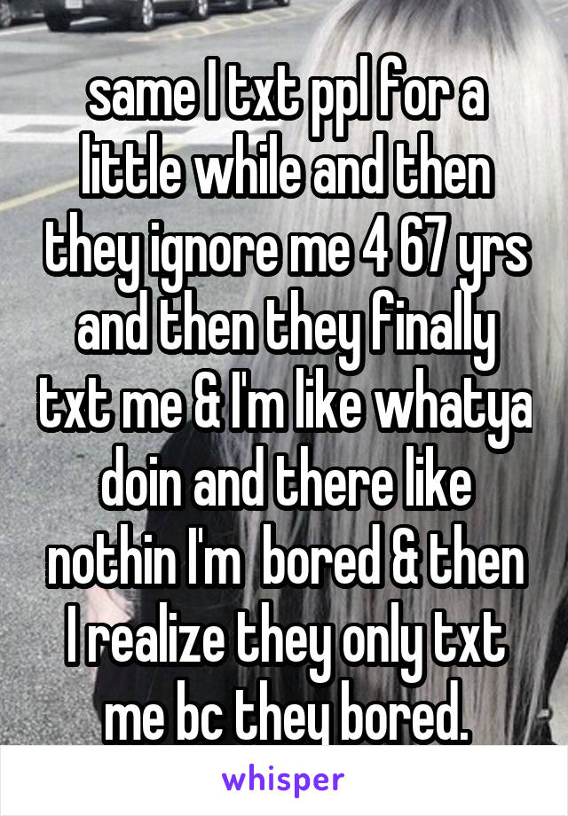 same I txt ppl for a little while and then they ignore me 4 67 yrs and then they finally txt me & I'm like whatya doin and there like nothin I'm  bored & then I realize they only txt me bc they bored.