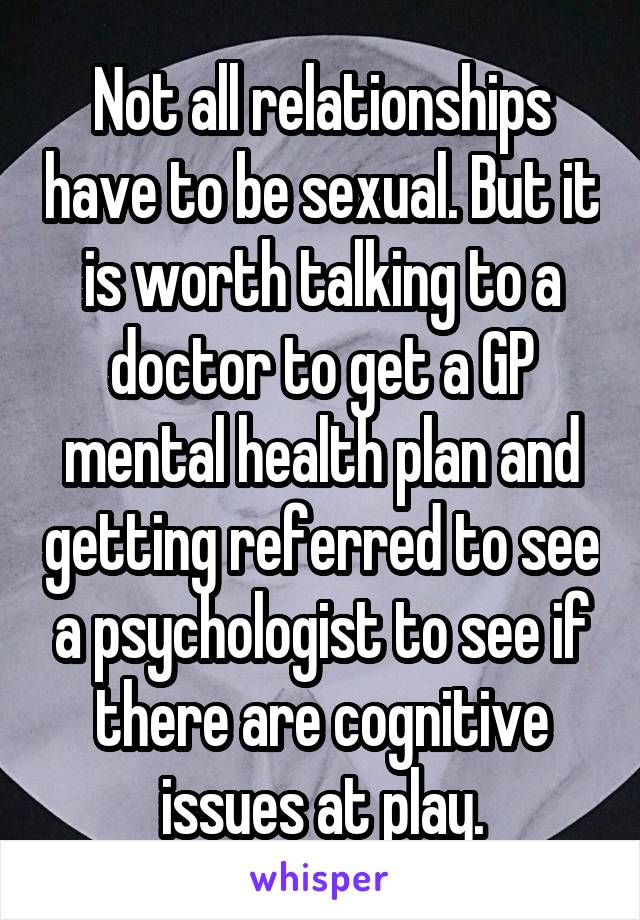 Not all relationships have to be sexual. But it is worth talking to a doctor to get a GP mental health plan and getting referred to see a psychologist to see if there are cognitive issues at play.