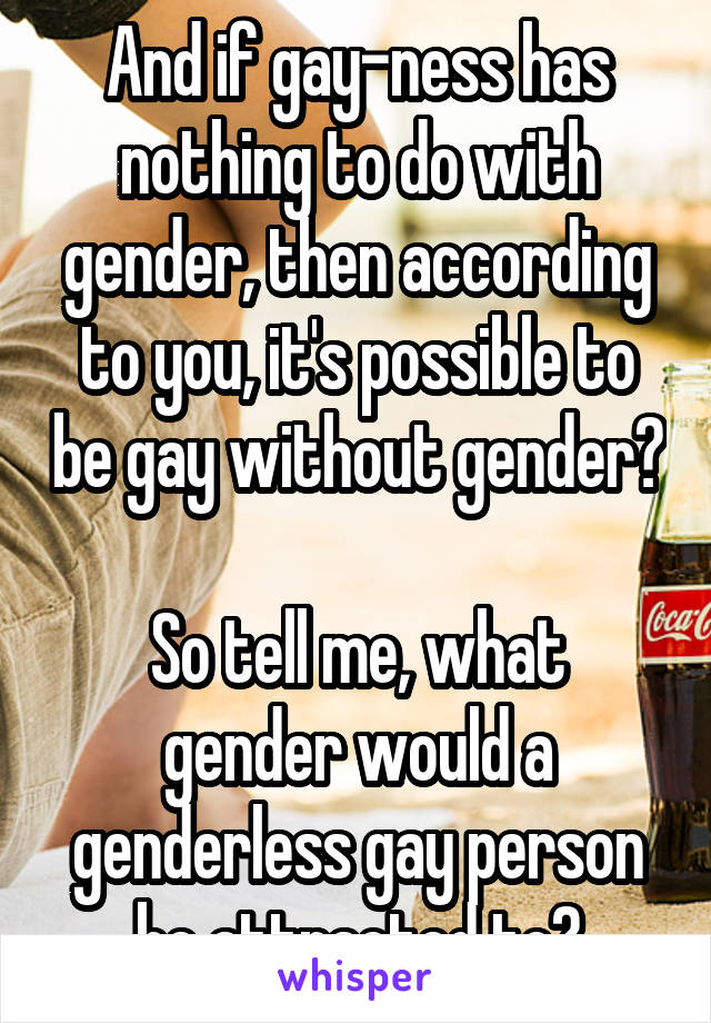 And if gay-ness has nothing to do with gender, then according to you, it's possible to be gay without gender? 
So tell me, what gender would a genderless gay person be attracted to?