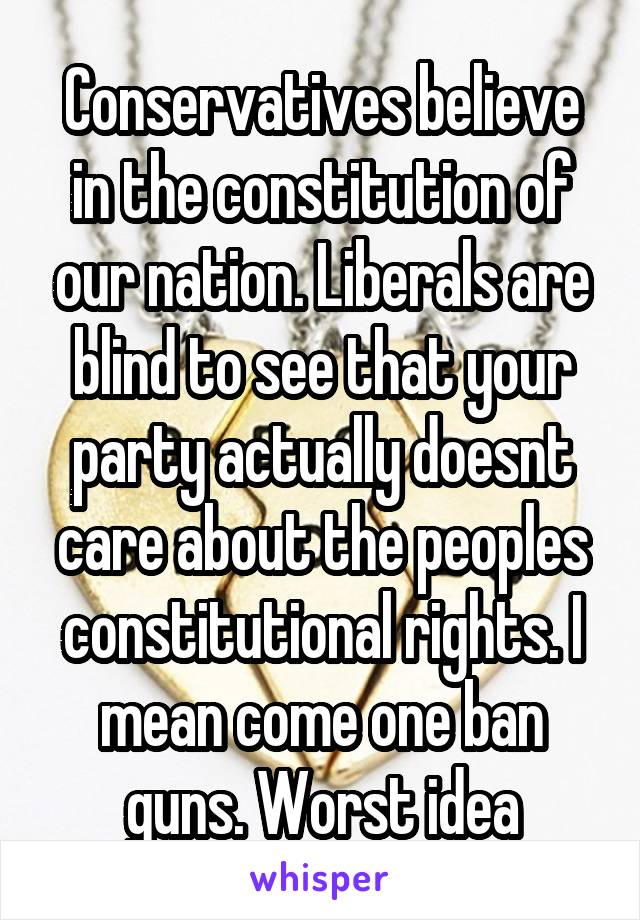 Conservatives believe in the constitution of our nation. Liberals are blind to see that your party actually doesnt care about the peoples constitutional rights. I mean come one ban guns. Worst idea