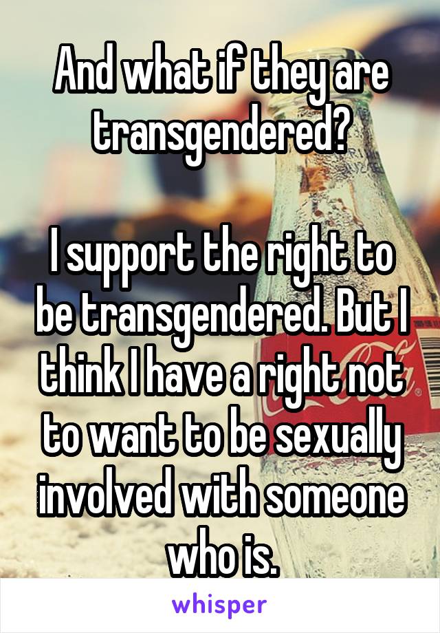 And what if they are transgendered?

I support the right to be transgendered. But I think I have a right not to want to be sexually involved with someone who is.