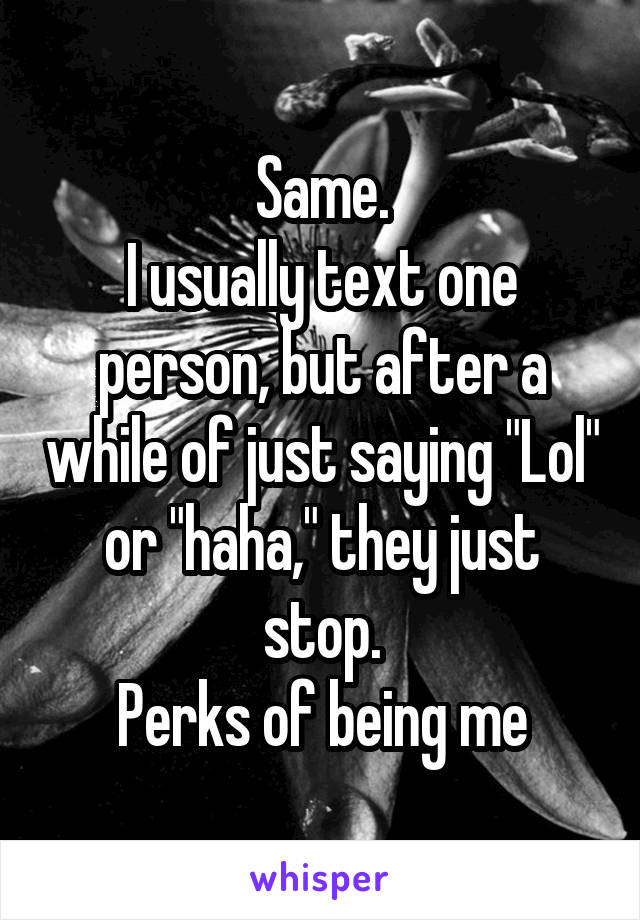 Same.
I usually text one person, but after a while of just saying "Lol" or "haha," they just stop.
Perks of being me