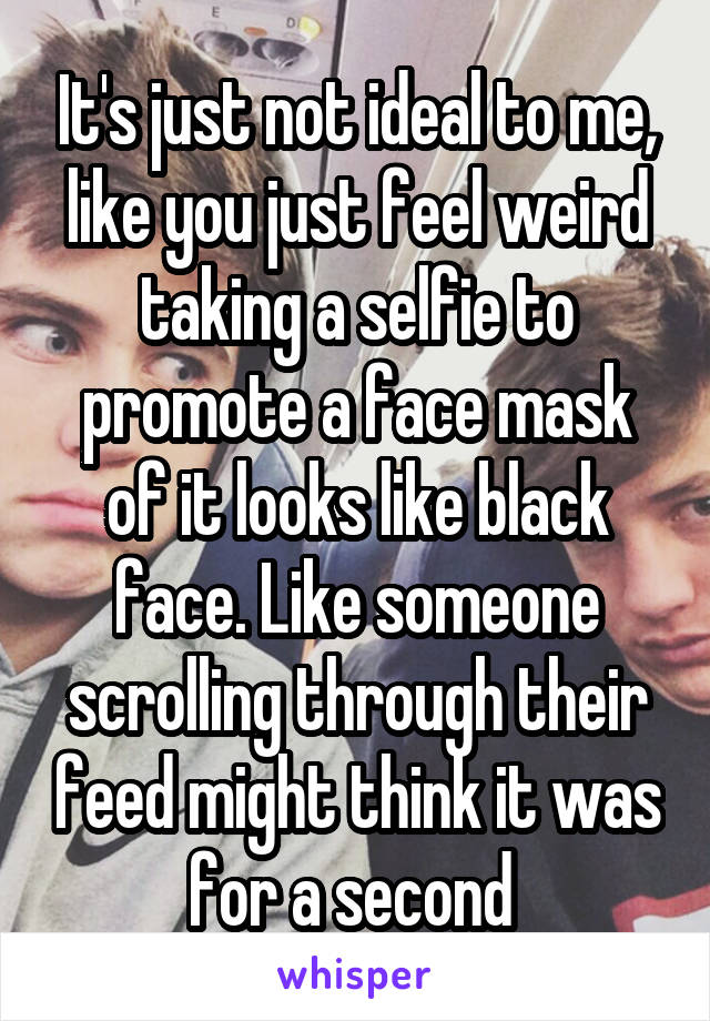 It's just not ideal to me, like you just feel weird taking a selfie to promote a face mask of it looks like black face. Like someone scrolling through their feed might think it was for a second 