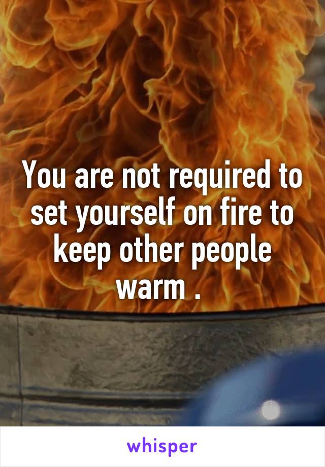 You are not required to set yourself on fire to keep other people warm . 