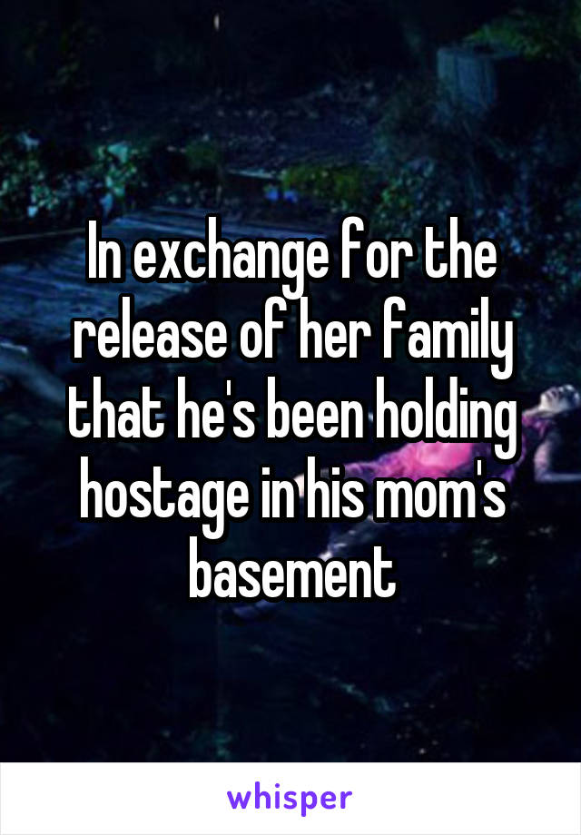 In exchange for the release of her family that he's been holding hostage in his mom's basement