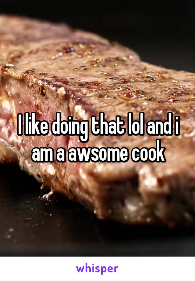 I like doing that lol and i am a awsome cook