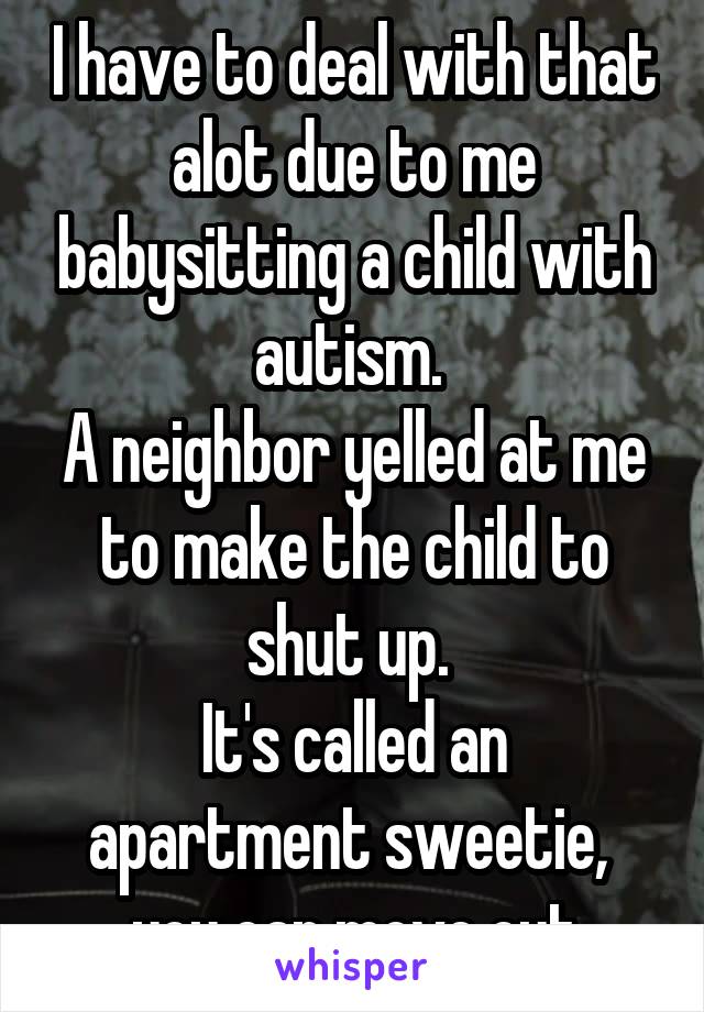 I have to deal with that alot due to me babysitting a child with autism. 
A neighbor yelled at me to make the child to shut up. 
It's called an apartment sweetie,  you can move out