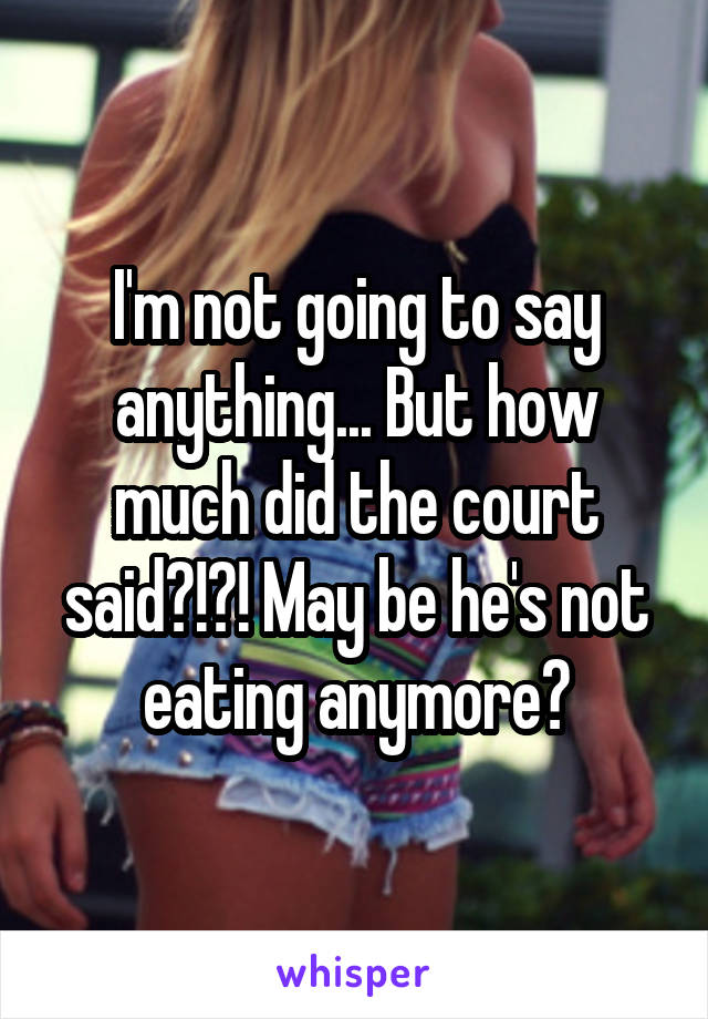 I'm not going to say anything... But how much did the court said?!?! May be he's not eating anymore?