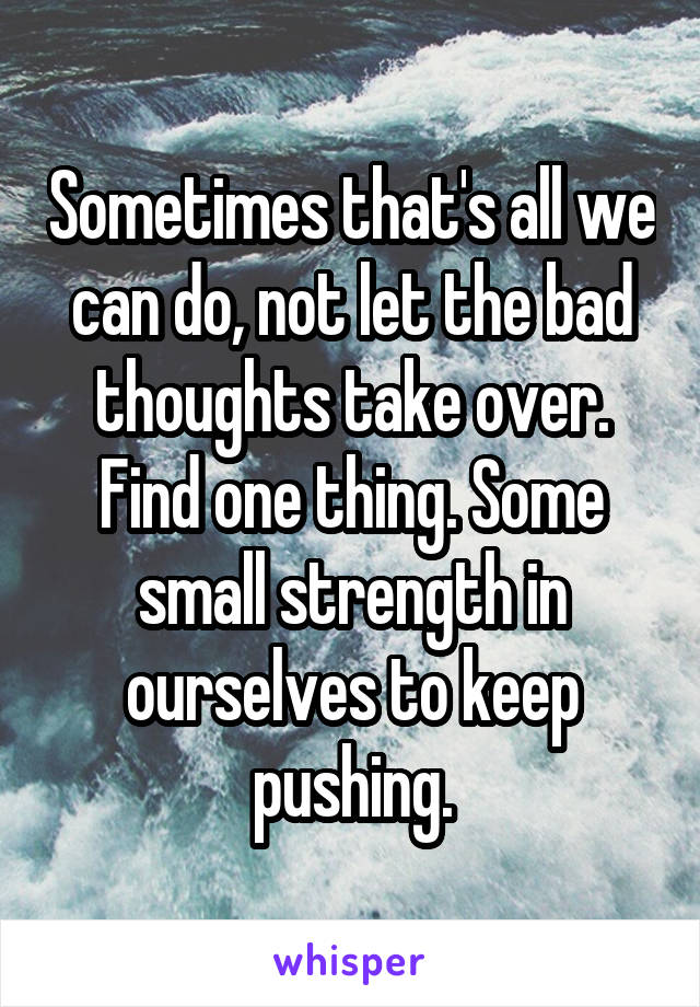 Sometimes that's all we can do, not let the bad thoughts take over. Find one thing. Some small strength in ourselves to keep pushing.