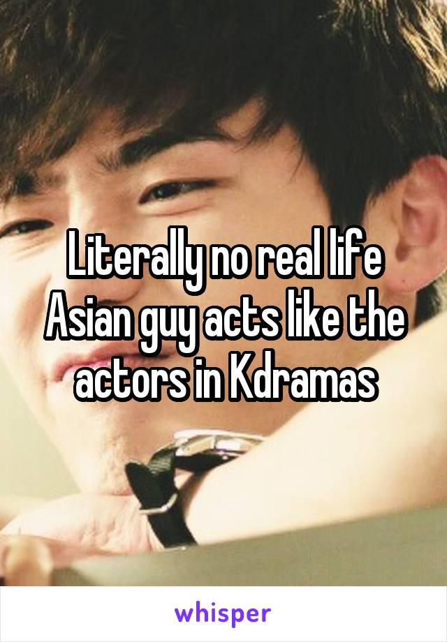 Literally no real life Asian guy acts like the actors in Kdramas