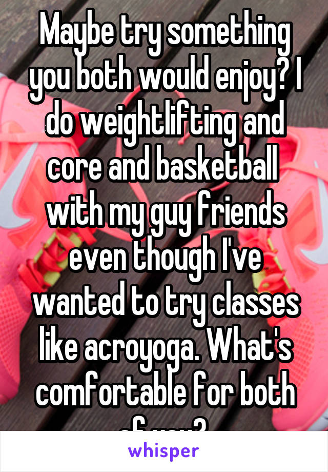 Maybe try something you both would enjoy? I do weightlifting and core and basketball  with my guy friends even though I've wanted to try classes like acroyoga. What's comfortable for both of you? 