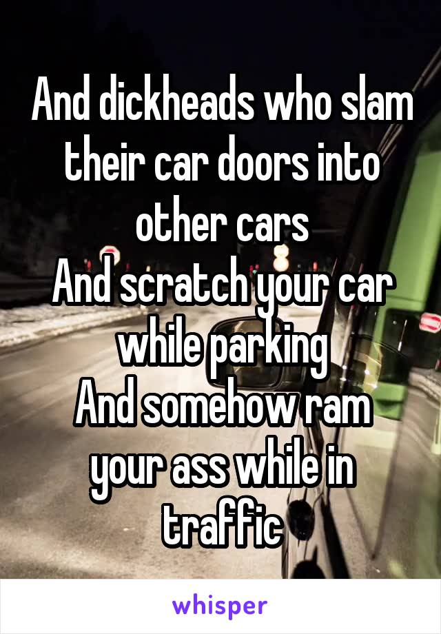 And dickheads who slam their car doors into other cars
And scratch your car while parking
And somehow ram your ass while in traffic