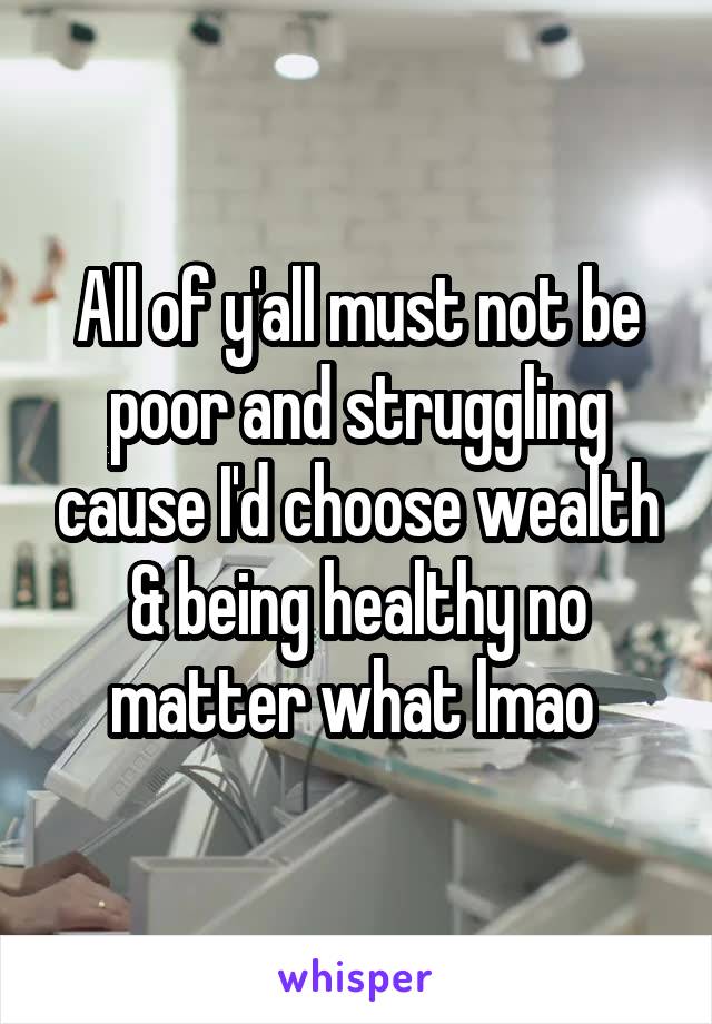 All of y'all must not be poor and struggling cause I'd choose wealth & being healthy no matter what lmao 