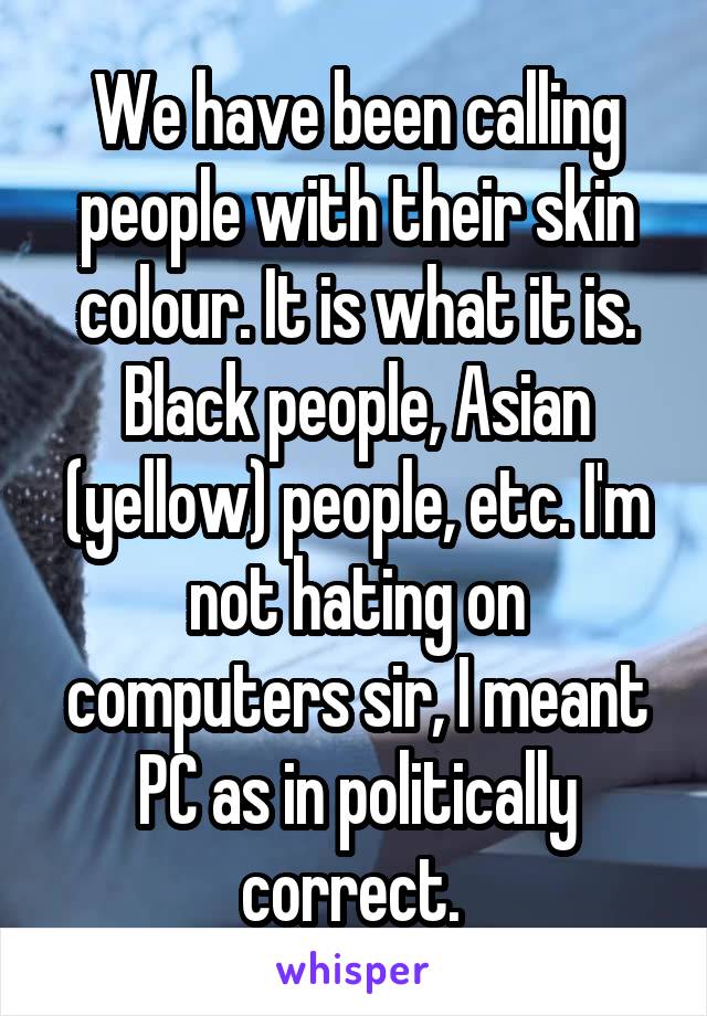We have been calling people with their skin colour. It is what it is. Black people, Asian (yellow) people, etc. I'm not hating on computers sir, I meant PC as in politically correct. 