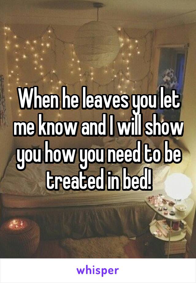 When he leaves you let me know and I will show you how you need to be treated in bed!