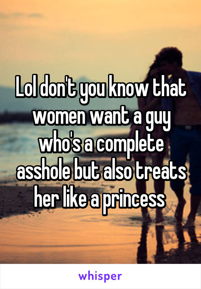 Lol don't you know that women want a guy who's a complete asshole but also treats her like a princess 