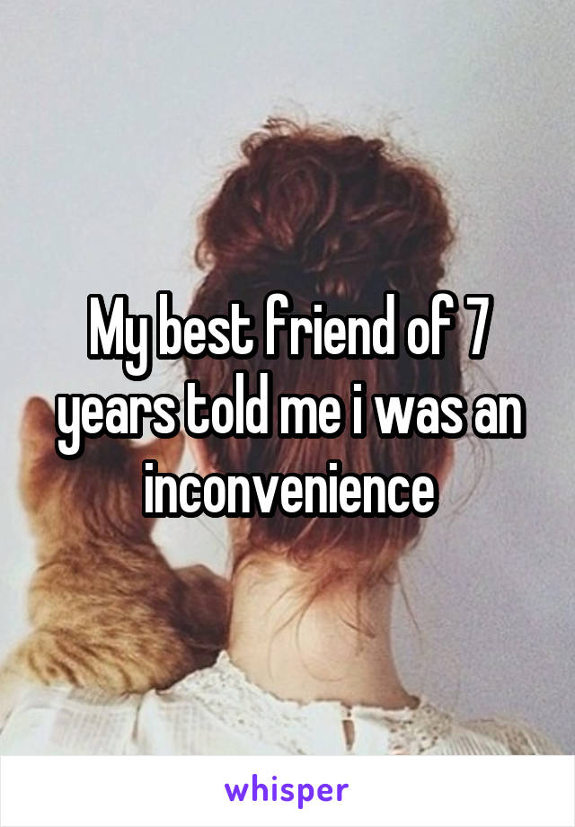 My best friend of 7 years told me i was an inconvenience