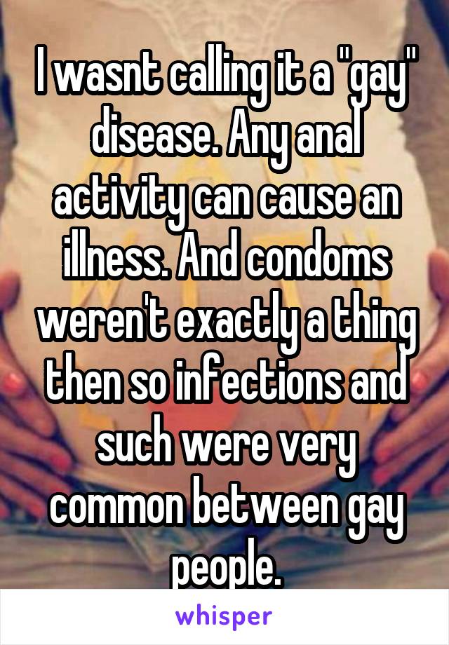 I wasnt calling it a "gay" disease. Any anal activity can cause an illness. And condoms weren't exactly a thing then so infections and such were very common between gay people.