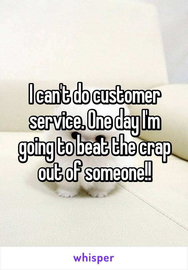 I can't do customer service. One day I'm going to beat the crap out of someone!!