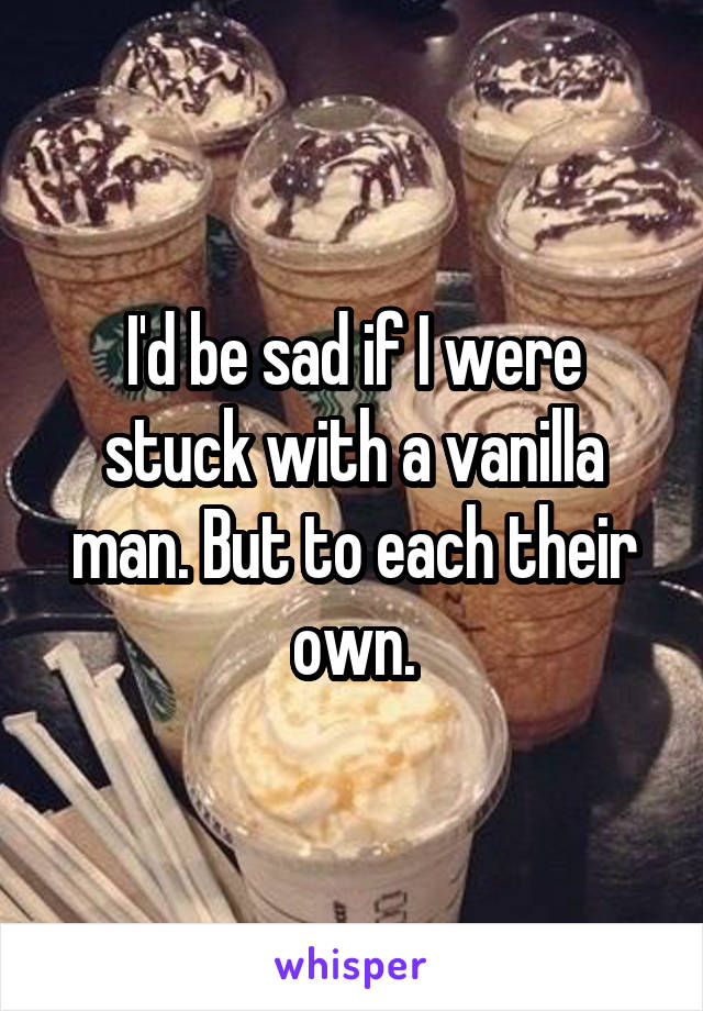 I'd be sad if I were stuck with a vanilla man. But to each their own.