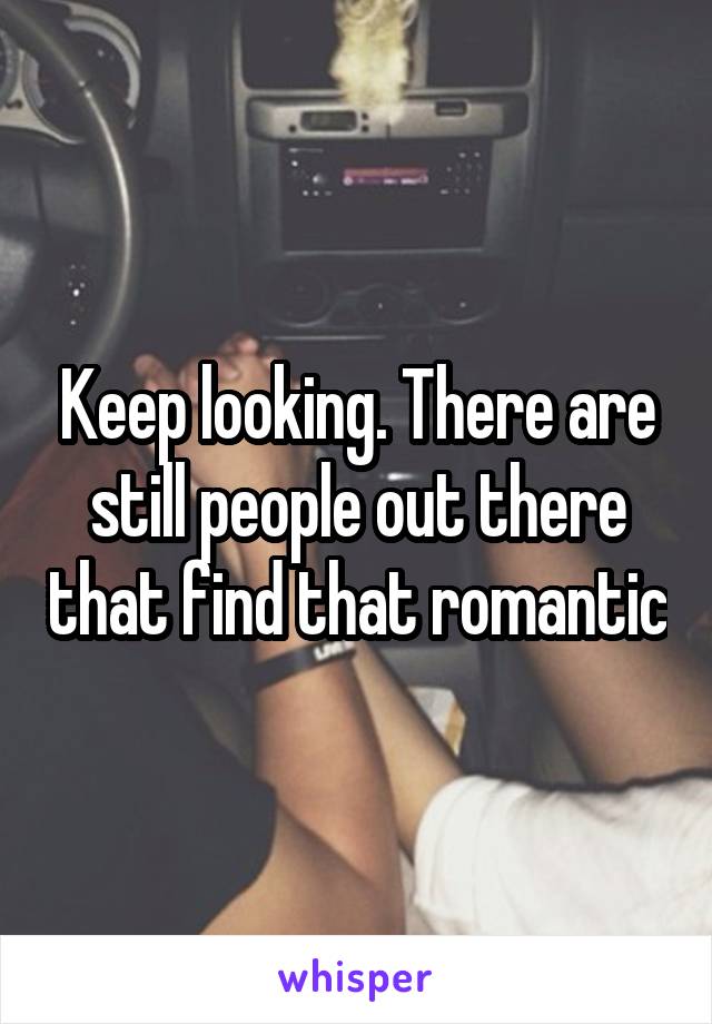 Keep looking. There are still people out there that find that romantic