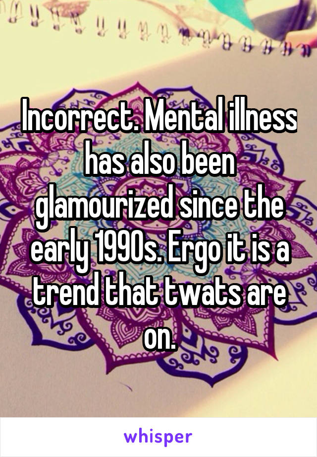 Incorrect. Mental illness has also been glamourized since the early 1990s. Ergo it is a trend that twats are on.