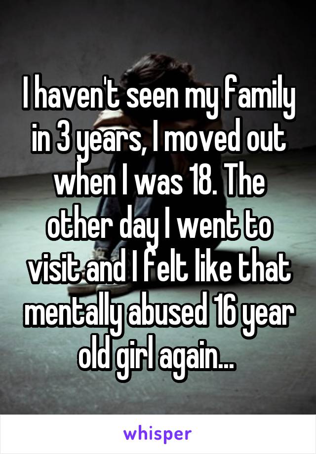 I haven't seen my family in 3 years, I moved out when I was 18. The other day I went to visit and I felt like that mentally abused 16 year old girl again... 