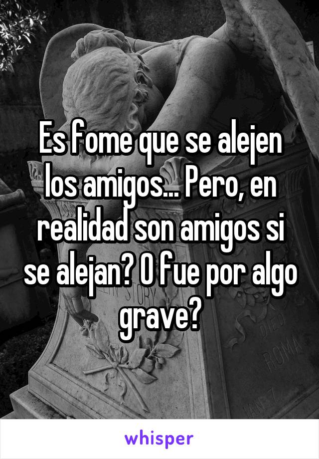 Es fome que se alejen los amigos... Pero, en realidad son amigos si se alejan? O fue por algo grave?