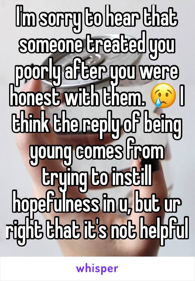 I'm sorry to hear that someone treated you poorly after you were honest with them. 😢 I think the reply of being young comes from trying to instill hopefulness in u, but ur right that it's not helpful