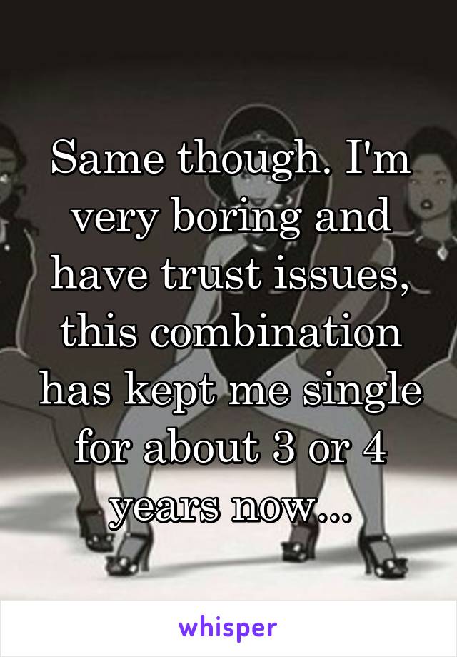 Same though. I'm very boring and have trust issues, this combination has kept me single for about 3 or 4 years now...