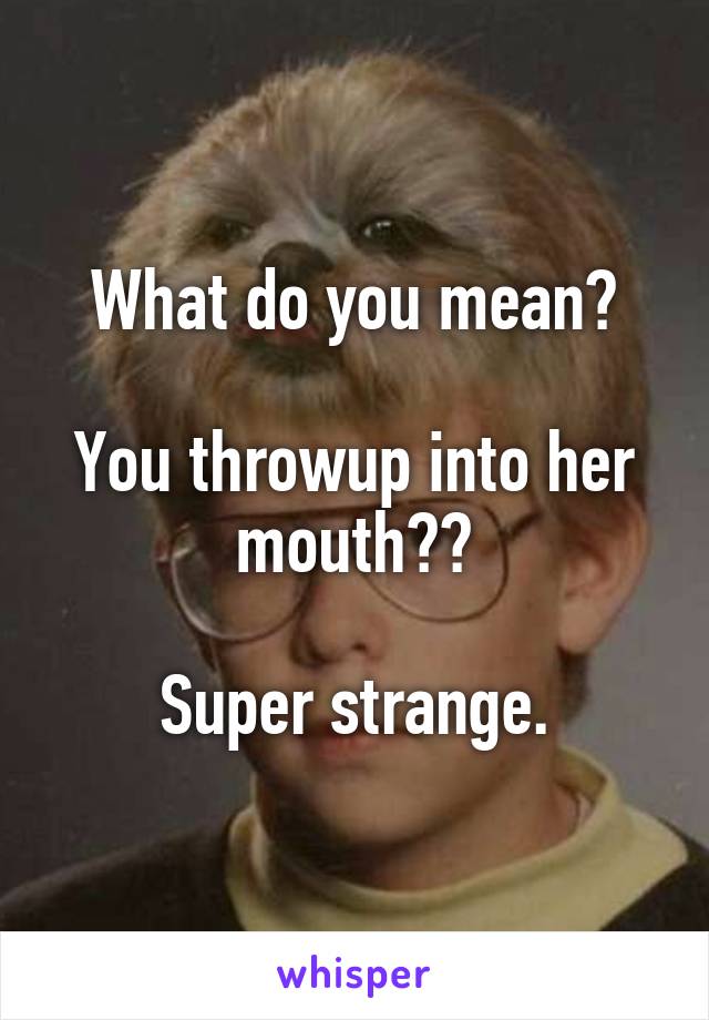 What do you mean?

You throwup into her mouth??

Super strange.