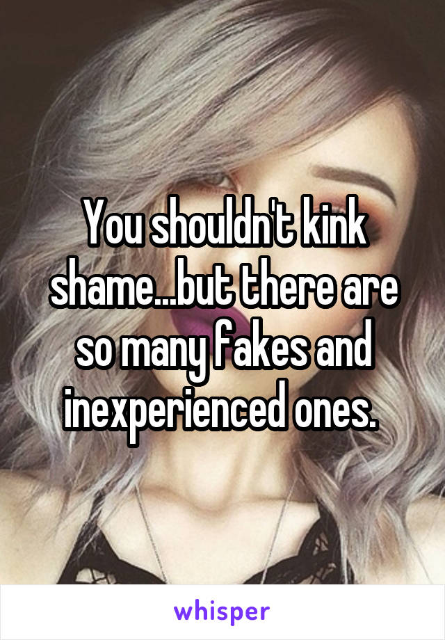 You shouldn't kink shame...but there are so many fakes and inexperienced ones. 