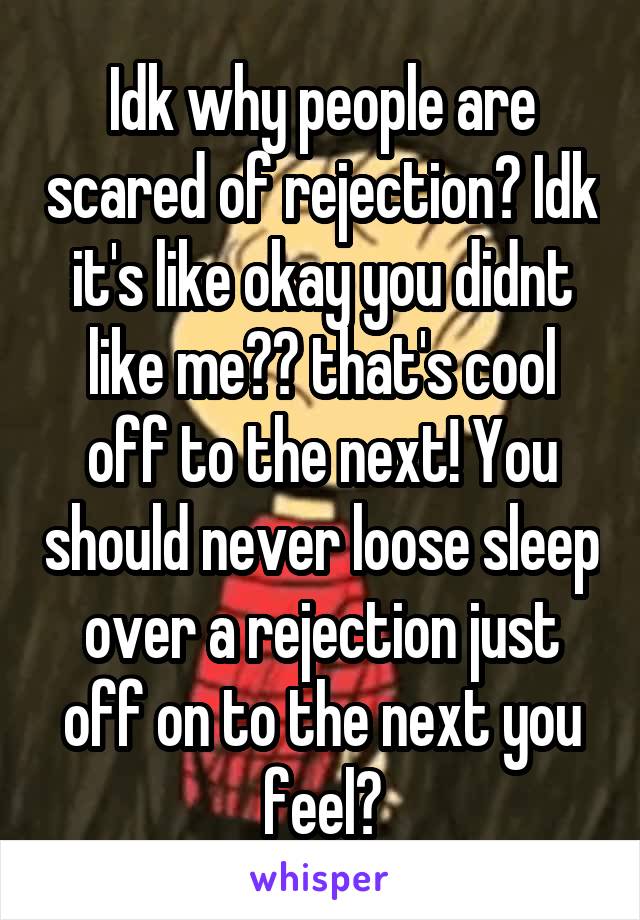 Idk why people are scared of rejection? Idk it's like okay you didnt like me?? that's cool off to the next! You should never loose sleep over a rejection just off on to the next you feel?