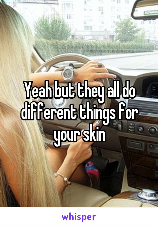 Yeah but they all do different things for your skin