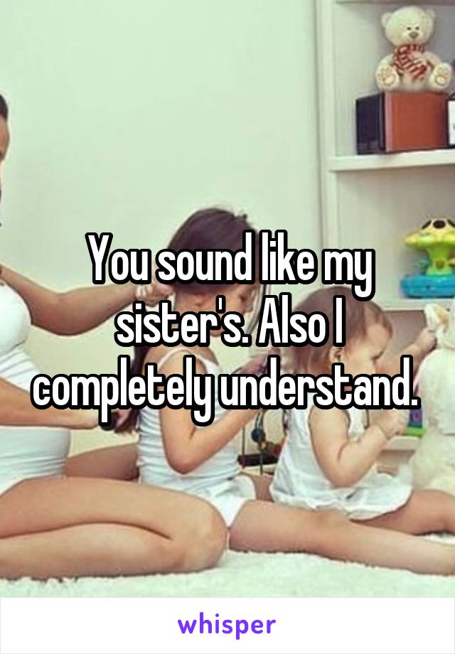 You sound like my sister's. Also I completely understand. 