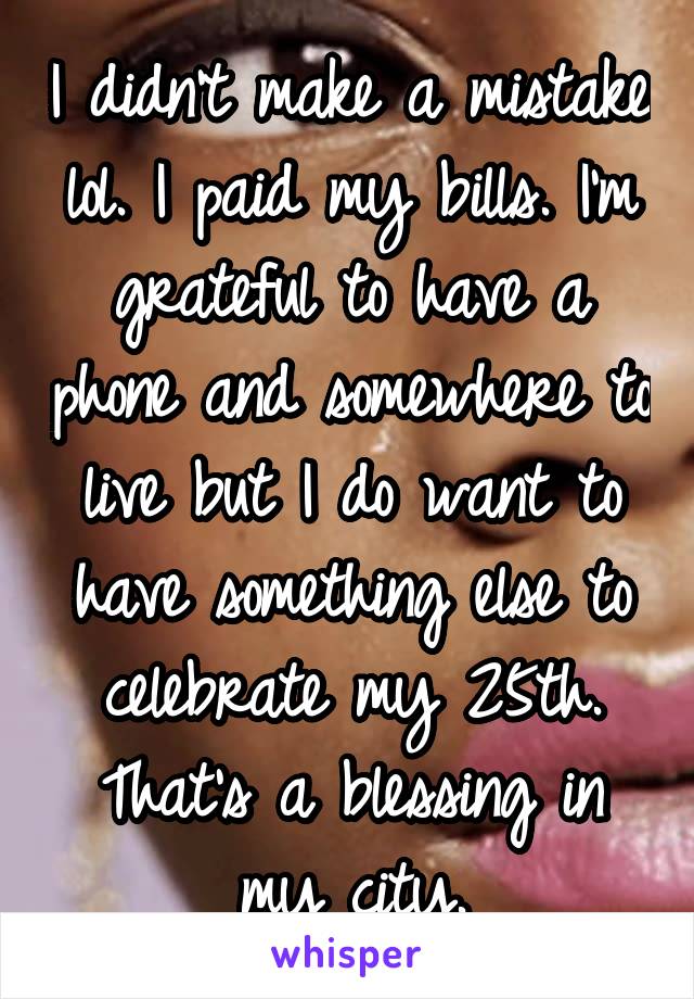 I didn't make a mistake lol. I paid my bills. I'm grateful to have a phone and somewhere to live but I do want to have something else to celebrate my 25th. That's a blessing in my city.