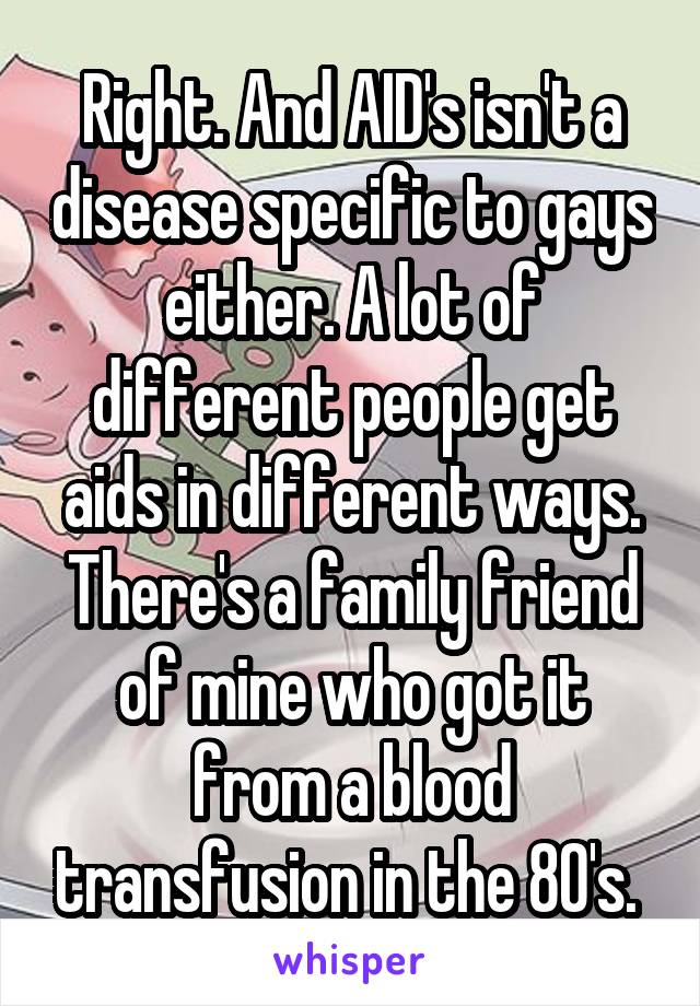 Right. And AID's isn't a disease specific to gays either. A lot of different people get aids in different ways. There's a family friend of mine who got it from a blood transfusion in the 80's. 