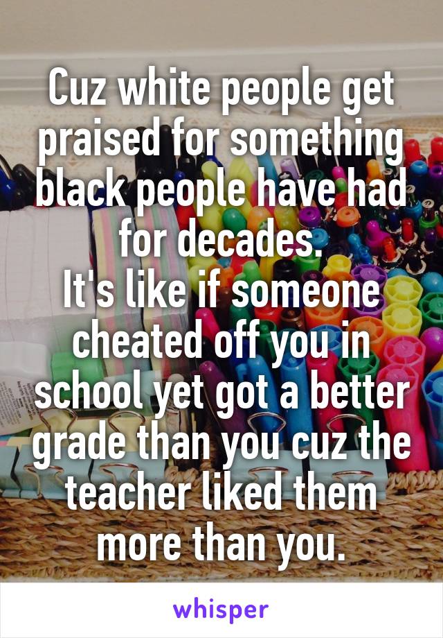 Cuz white people get praised for something black people have had for decades.
It's like if someone cheated off you in school yet got a better grade than you cuz the teacher liked them more than you.