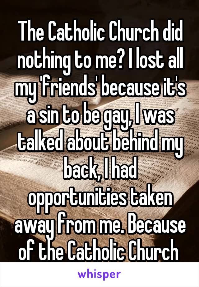 The Catholic Church did nothing to me? I lost all my 'friends' because it's a sin to be gay, I was talked about behind my back, I had opportunities taken away from me. Because of the Catholic Church 