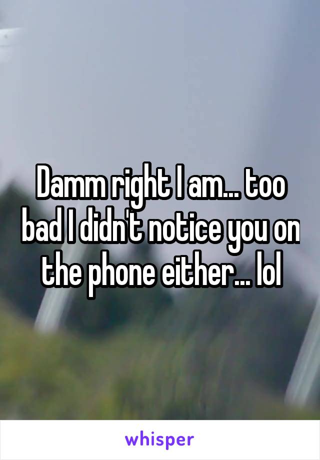 Damm right I am... too bad I didn't notice you on the phone either... lol